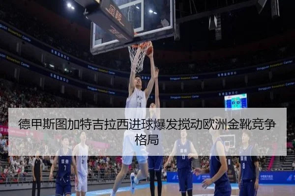 德甲斯图加特吉拉西进球爆发搅动欧洲金靴竞争格局