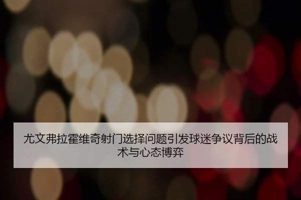 尤文弗拉霍维奇射门选择问题引发球迷争议背后的战术与心态博弈
