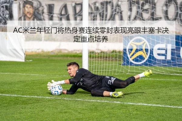 AC米兰年轻门将热身赛连续零封表现亮眼丰塞卡决定重点培养