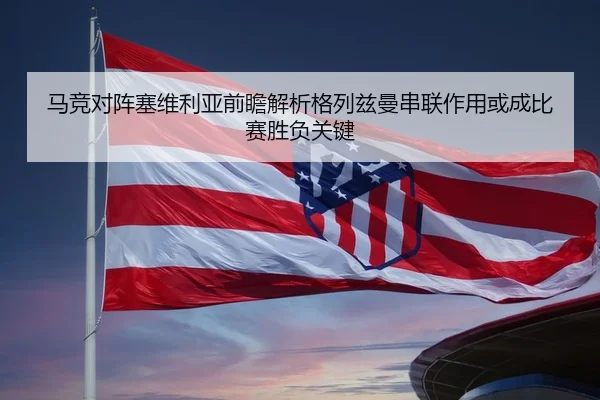 马竞对阵塞维利亚前瞻解析格列兹曼串联作用或成比赛胜负关键
