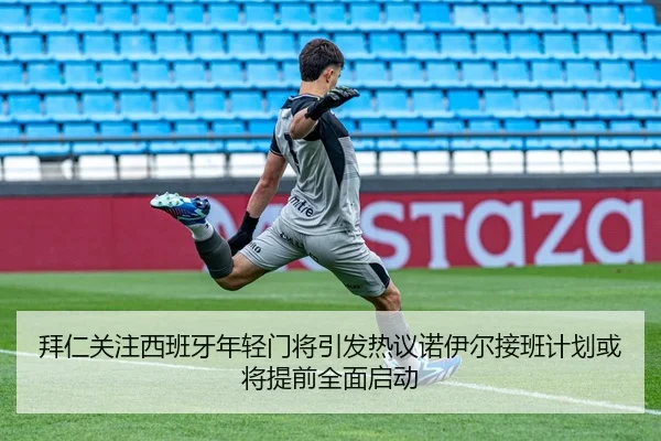 拜仁关注西班牙年轻门将引发热议诺伊尔接班计划或将提前全面启动