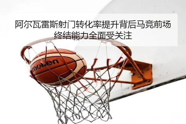 阿尔瓦雷斯射门转化率提升背后马竞前场终结能力全面受关注